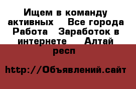 Ищем в команду активных. - Все города Работа » Заработок в интернете   . Алтай респ.